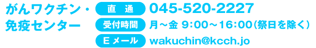 がんワクチン・免疫センター直通：045-520-2227（月～金　9：00～16：00　祭日を除く） Eメール：wakuchin@kcch.jo